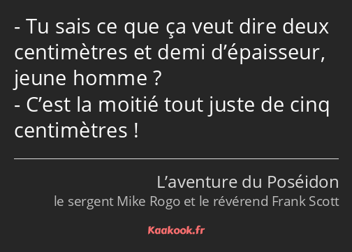 Tu sais ce que ça veut dire deux centimètres et demi d’épaisseur, jeune homme ? C’est la moitié…