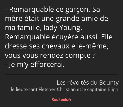 Remarquable ce garçon. Sa mère était une grande amie de ma famille, lady Young. Remarquable écuyère…