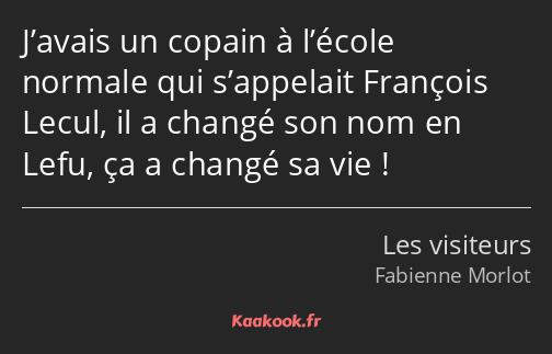 J’avais un copain à l’école normale qui s’appelait François Lecul, il a changé son nom en Lefu, ça…