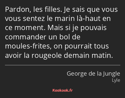 Pardon, les filles. Je sais que vous vous sentez le marin là-haut en ce moment. Mais si je pouvais…