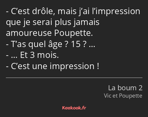 C’est drôle, mais j’ai l’impression que je serai plus jamais amoureuse Poupette. T’as quel âge ? 15…