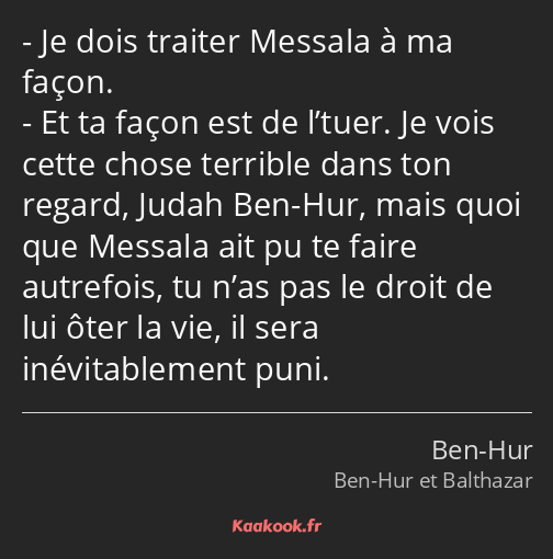 Je dois traiter Messala à ma façon. Et ta façon est de l’tuer. Je vois cette chose terrible dans…