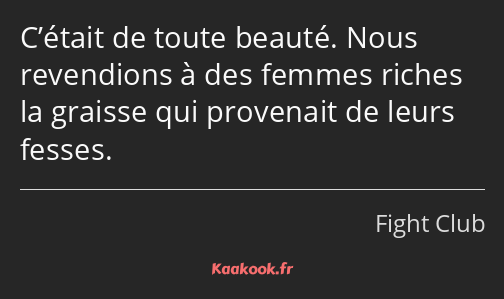 C’était de toute beauté. Nous revendions à des femmes riches la graisse qui provenait de leurs…