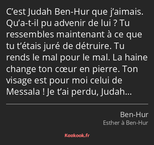 C’est Judah Ben-Hur que j’aimais. Qu’a-t-il pu advenir de lui ? Tu ressembles maintenant à ce que…
