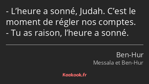 L’heure a sonné, Judah. C’est le moment de régler nos comptes. Tu as raison, l’heure a sonné.