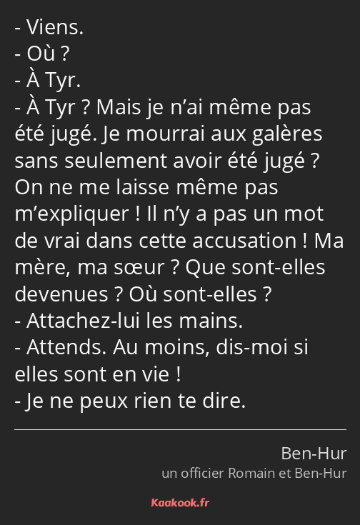 Viens. Où ? À Tyr. À Tyr ? Mais je n’ai même pas été jugé. Je mourrai aux galères sans seulement…