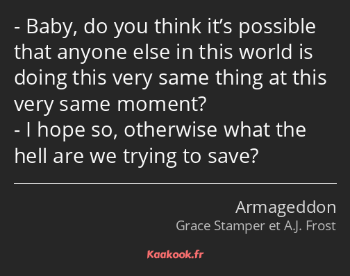 Baby, do you think it’s possible that anyone else in this world is doing this very same thing at…