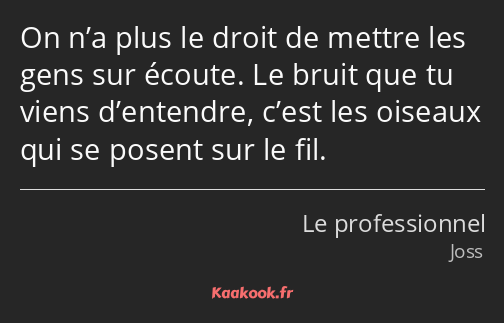 On n’a plus le droit de mettre les gens sur écoute. Le bruit que tu viens d’entendre, c’est les…