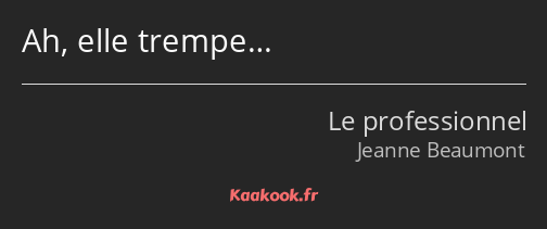 Ah, elle trempe…