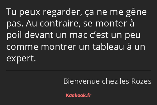 Tu peux regarder, ça ne me gêne pas. Au contraire, se monter à poil devant un mac c’est un peu…