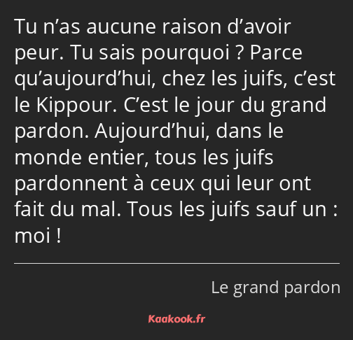 Tu n’as aucune raison d’avoir peur. Tu sais pourquoi ? Parce qu’aujourd’hui, chez les juifs, c’est…