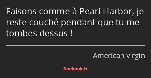 Faisons comme à Pearl Harbor, je reste couché pendant que tu me tombes dessus !