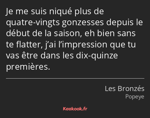 Je me suis niqué plus de quatre-vingts gonzesses depuis le début de la saison, eh bien sans te…