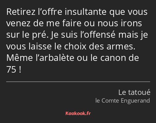 Retirez l’offre insultante que vous venez de me faire ou nous irons sur le pré. Je suis l’offensé…