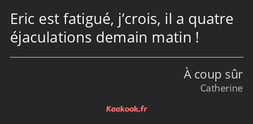 Eric est fatigué, j’crois, il a quatre éjaculations demain matin !