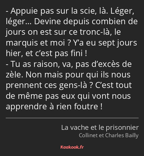 Appuie pas sur la scie, là. Léger, léger… Devine depuis combien de jours on est sur ce tronc-là, le…