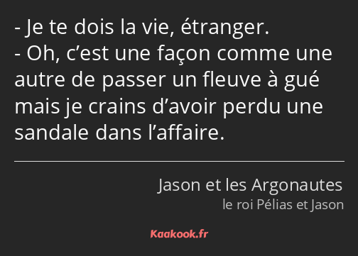 Je te dois la vie, étranger. Oh, c’est une façon comme une autre de passer un fleuve à gué mais je…