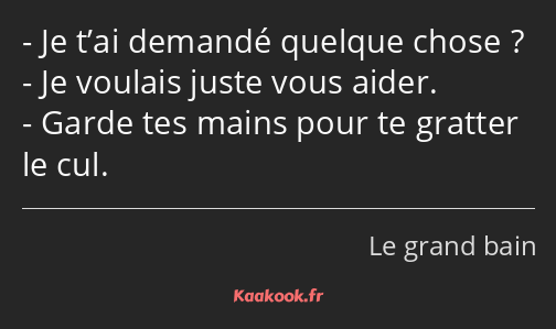 Je t’ai demandé quelque chose ? Je voulais juste vous aider. Garde tes mains pour te gratter le cul.