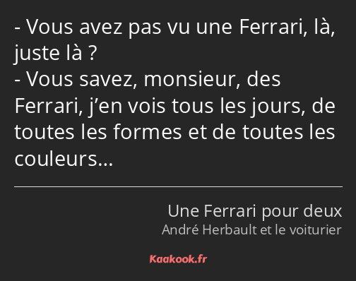 Vous avez pas vu une Ferrari, là, juste là ? Vous savez, monsieur, des Ferrari, j’en vois tous les…