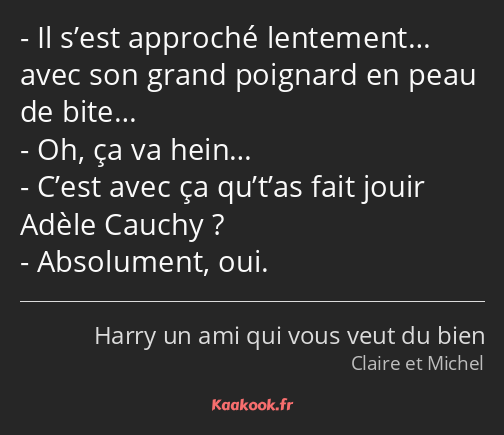 Il s’est approché lentement… avec son grand poignard en peau de bite… Oh, ça va hein… C’est avec ça…