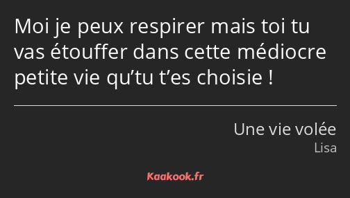 Moi je peux respirer mais toi tu vas étouffer dans cette médiocre petite vie qu’tu t’es choisie !