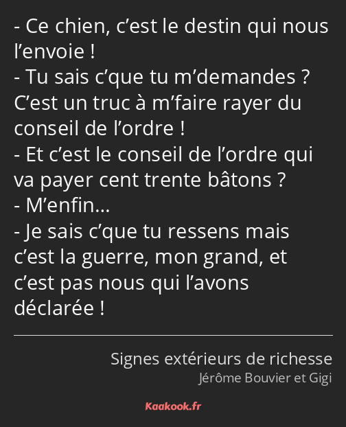 Ce chien, c’est le destin qui nous l’envoie ! Tu sais c’que tu m’demandes ? C’est un truc à m’faire…