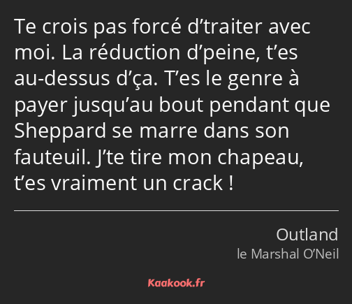 Te crois pas forcé d’traiter avec moi. La réduction d’peine, t’es au-dessus d’ça. T’es le genre à…