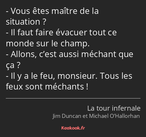 Vous êtes maître de la situation ? Il faut faire évacuer tout ce monde sur le champ. Allons, c’est…