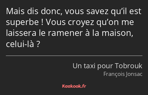 Mais dis donc, vous savez qu’il est superbe ! Vous croyez qu’on me laissera le ramener à la maison…