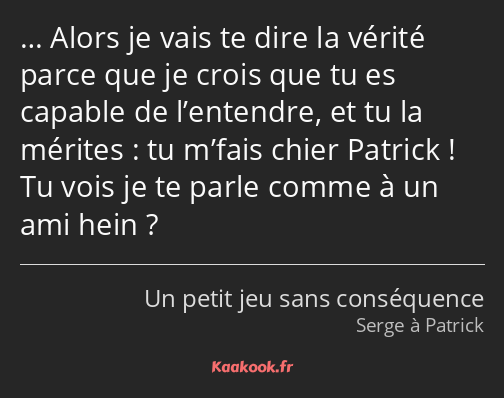 … Alors je vais te dire la vérité parce que je crois que tu es capable de l’entendre, et tu la…