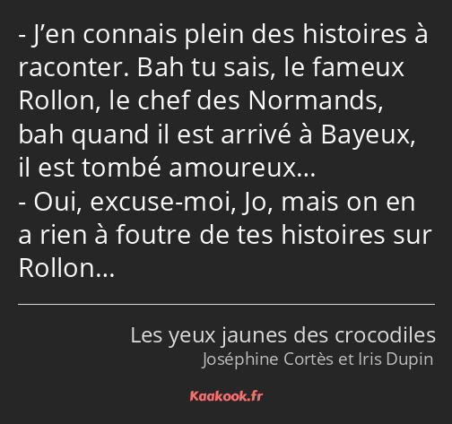 J’en connais plein des histoires à raconter. Bah tu sais, le fameux Rollon, le chef des Normands…