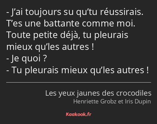 J’ai toujours su qu’tu réussirais. T’es une battante comme moi. Toute petite déjà, tu pleurais…