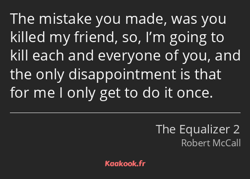 The mistake you made, was you killed my friend, so, I’m going to kill each and everyone of you, and…