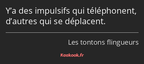 Y’a des impulsifs qui téléphonent, d’autres qui se déplacent.