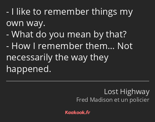 I like to remember things my own way. What do you mean by that? How I remember them… Not…