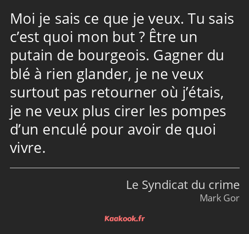 Moi je sais ce que je veux. Tu sais c’est quoi mon but ? Être un putain de bourgeois. Gagner du blé…