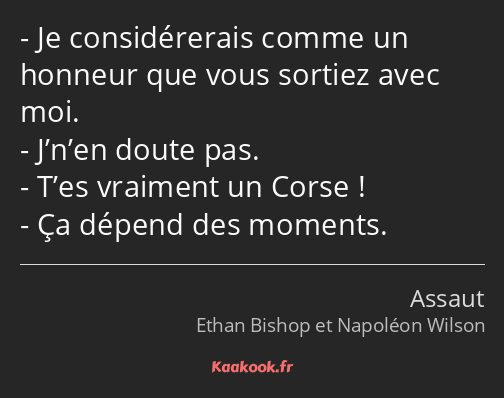 Je considérerais comme un honneur que vous sortiez avec moi. J’n’en doute pas. T’es vraiment un…