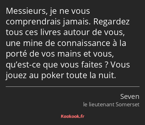 Messieurs, je ne vous comprendrais jamais. Regardez tous ces livres autour de vous, une mine de…