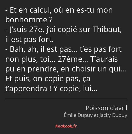 Et en calcul, où en es-tu mon bonhomme ? J’suis 27e, j’ai copié sur Thibaut, il est pas fort. Bah…