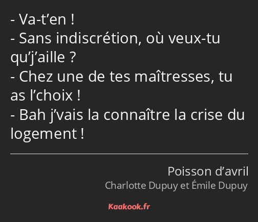 Va-t’en ! Sans indiscrétion, où veux-tu qu’j’aille ? Chez une de tes maîtresses, tu as l’choix…