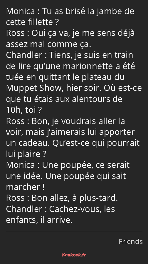 Tu as brisé la jambe de cette fillette ? Oui ça va, je me sens déjà assez mal comme ça. Tiens, je…