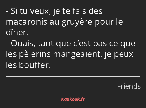 Si tu veux, je te fais des macaronis au gruyère pour le dîner. Ouais, tant que c’est pas ce que les…