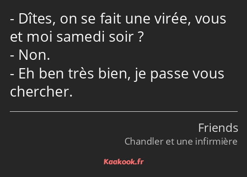 Dîtes, on se fait une virée, vous et moi samedi soir ? Non. Eh ben très bien, je passe vous…