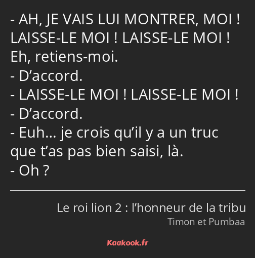 AH, JE VAIS LUI MONTRER, MOI ! LAISSE-LE MOI ! LAISSE-LE MOI ! Eh, retiens-moi. D’accord. LAISSE-LE…