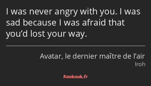 I was never angry with you. I was sad because I was afraid that you’d lost your way.