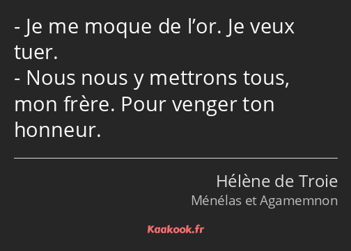 Je me moque de l’or. Je veux tuer. Nous nous y mettrons tous, mon frère. Pour venger ton honneur.