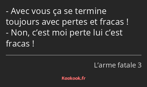 Avec vous ça se termine toujours avec pertes et fracas ! Non, c’est moi perte lui c’est fracas !