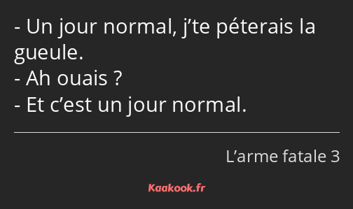 Un jour normal, j’te péterais la gueule. Ah ouais ? Et c’est un jour normal.