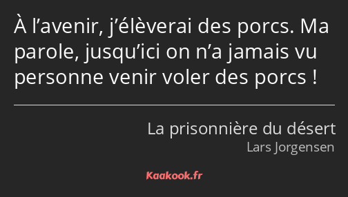 À l’avenir, j’élèverai des porcs. Ma parole, jusqu’ici on n’a jamais vu personne venir voler des…