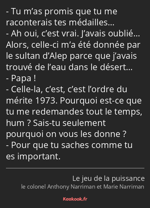 Tu m’as promis que tu me raconterais tes médailles… Ah oui, c’est vrai. J’avais oublié… Alors…